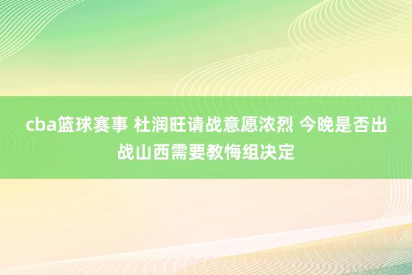 cba篮球赛事 杜润旺请战意愿浓烈 今晚是否出战山西需要教悔组决定