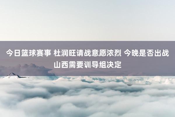 今日篮球赛事 杜润旺请战意愿浓烈 今晚是否出战山西需要训导组决定