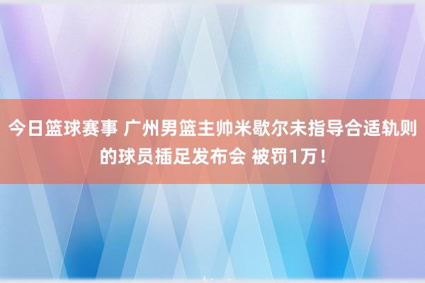 今日篮球赛事 广州男篮主帅米歇尔未指导合适轨则的球员插足发布会 被罚1万！