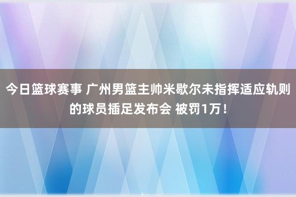 今日篮球赛事 广州男篮主帅米歇尔未指挥适应轨则的球员插足发布会 被罚1万！