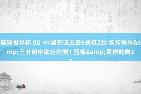 篮球世界杯 🤢湖东谈主近6战仅2胜 场均得分&三分射中率定约倒1 篮板&罚球数倒2