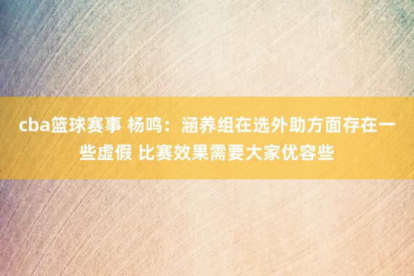 cba篮球赛事 杨鸣：涵养组在选外助方面存在一些虚假 比赛效果需要大家优容些