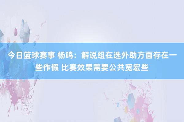 今日篮球赛事 杨鸣：解说组在选外助方面存在一些作假 比赛效果需要公共宽宏些