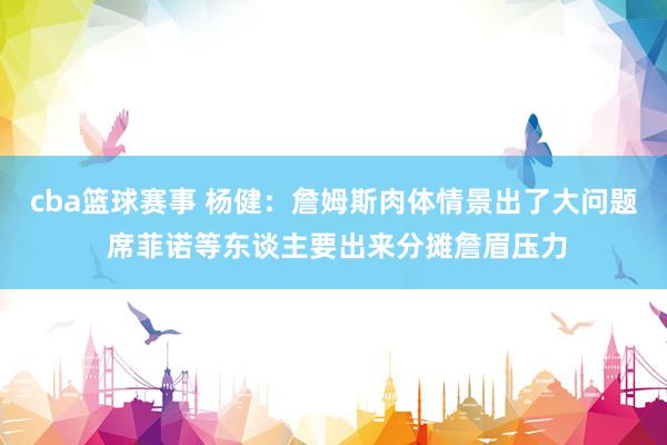 cba篮球赛事 杨健：詹姆斯肉体情景出了大问题 席菲诺等东谈主要出来分摊詹眉压力