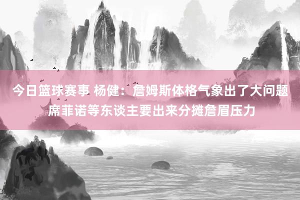 今日篮球赛事 杨健：詹姆斯体格气象出了大问题 席菲诺等东谈主要出来分摊詹眉压力