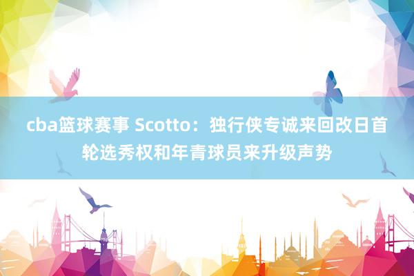 cba篮球赛事 Scotto：独行侠专诚来回改日首轮选秀权和年青球员来升级声势