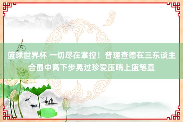 篮球世界杯 一切尽在掌控！普理查德在三东谈主合围中高下步晃过珍爱压哨上篮笔直