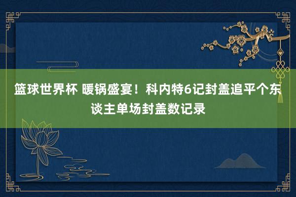 篮球世界杯 暖锅盛宴！科内特6记封盖追平个东谈主单场封盖数记录