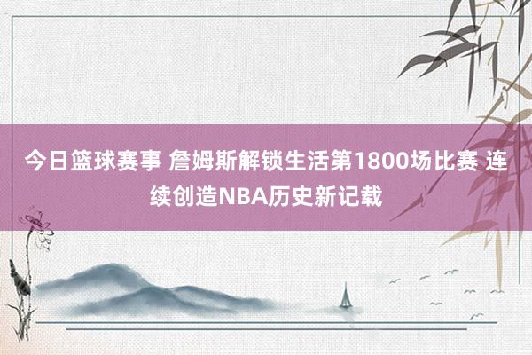 今日篮球赛事 詹姆斯解锁生活第1800场比赛 连续创造NBA历史新记载