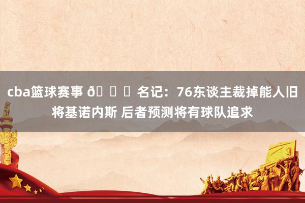 cba篮球赛事 👀名记：76东谈主裁掉能人旧将基诺内斯 后者预测将有球队追求