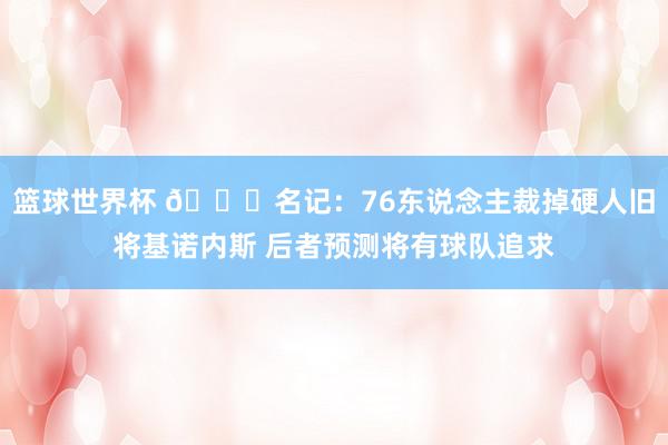 篮球世界杯 👀名记：76东说念主裁掉硬人旧将基诺内斯 后者预测将有球队追求