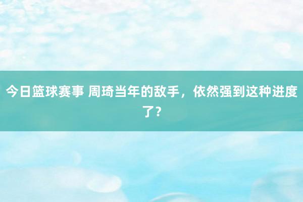 今日篮球赛事 周琦当年的敌手，依然强到这种进度了？