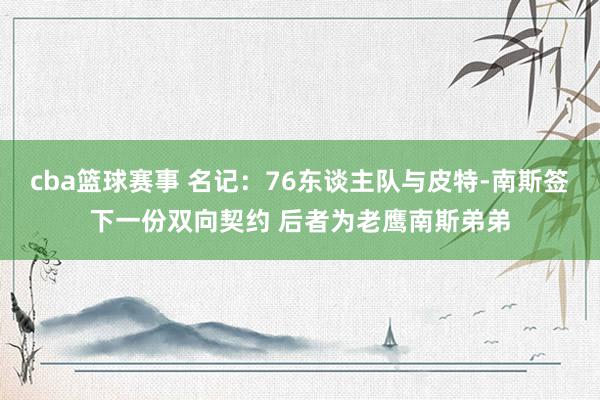 cba篮球赛事 名记：76东谈主队与皮特-南斯签下一份双向契约 后者为老鹰南斯弟弟