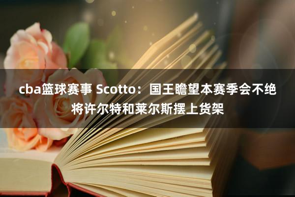 cba篮球赛事 Scotto：国王瞻望本赛季会不绝将许尔特和莱尔斯摆上货架