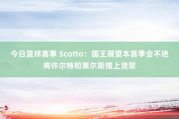 今日篮球赛事 Scotto：国王展望本赛季会不绝将许尔特和莱尔斯摆上货架