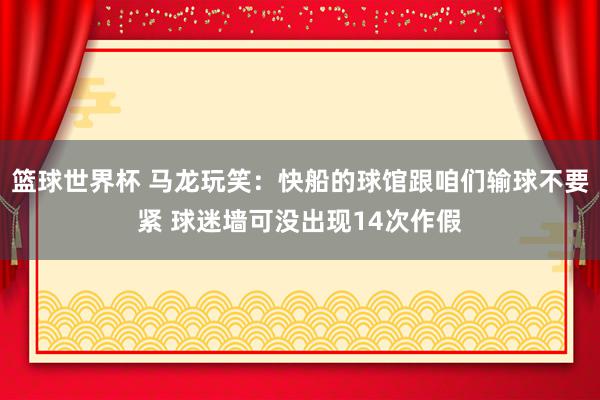 篮球世界杯 马龙玩笑：快船的球馆跟咱们输球不要紧 球迷墙可没出现14次作假