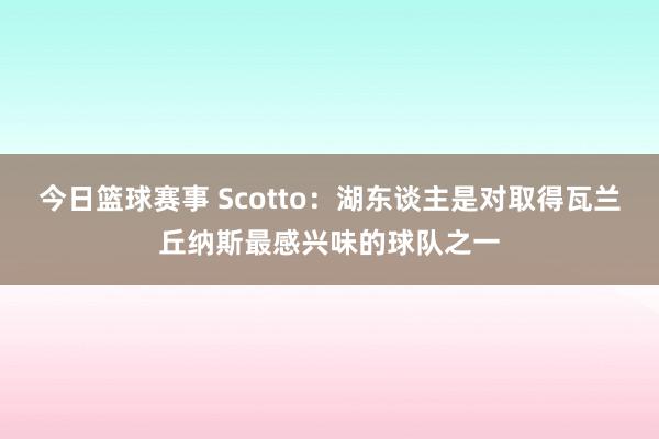 今日篮球赛事 Scotto：湖东谈主是对取得瓦兰丘纳斯最感兴味的球队之一