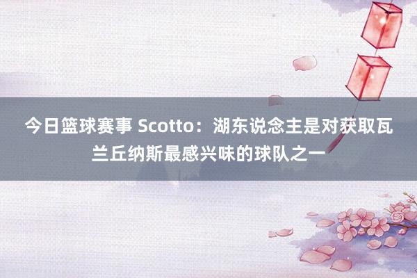 今日篮球赛事 Scotto：湖东说念主是对获取瓦兰丘纳斯最感兴味的球队之一