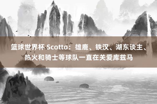 篮球世界杯 Scotto：雄鹿、铁汉、湖东谈主、热火和骑士等球队一直在关爱库兹马