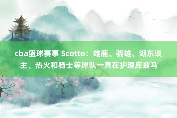 cba篮球赛事 Scotto：雄鹿、骁雄、湖东谈主、热火和骑士等球队一直在护理库兹马