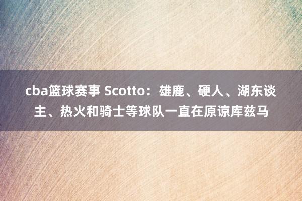 cba篮球赛事 Scotto：雄鹿、硬人、湖东谈主、热火和骑士等球队一直在原谅库兹马