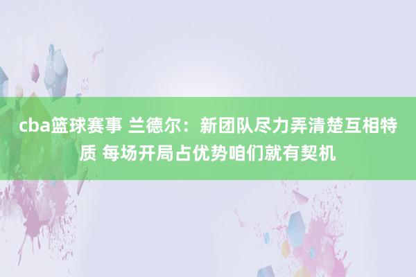 cba篮球赛事 兰德尔：新团队尽力弄清楚互相特质 每场开局占优势咱们就有契机