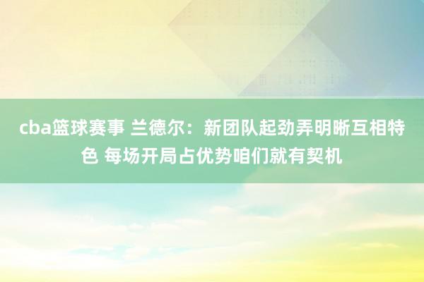 cba篮球赛事 兰德尔：新团队起劲弄明晰互相特色 每场开局占优势咱们就有契机