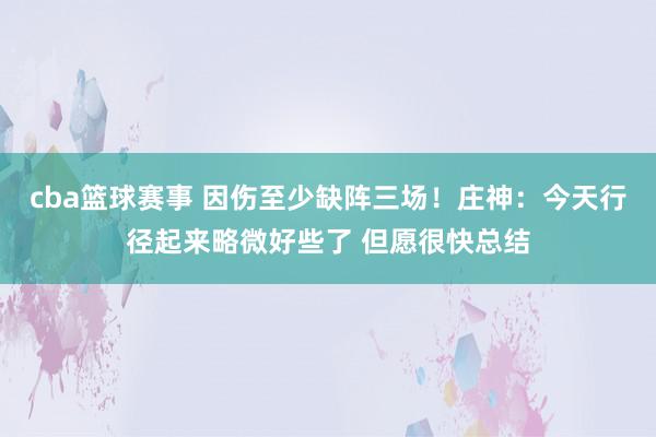 cba篮球赛事 因伤至少缺阵三场！庄神：今天行径起来略微好些了 但愿很快总结